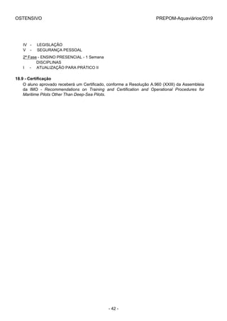 OSTENSIVO PREPOM-Aquaviários/2019
IV   -     LEGISLAÇÃO
V    -     SEGURANÇA PESSOAL
2ª Fase - ENSINO PRESENCIAL - 1 Semana
            DISCIPLINAS
I     -     ATUALIZAÇÃO PARA PRÁTICO II
18.9 - Certificação
O aluno aprovado receberá um Certificado, conforme a Resolução A.960 (XXIII) da Assembleia
da  IMO  -  Recommendations on Training and Certification and Operational Procedures for
Maritime Pilots Other Than Deep-Sea Pilots.
- 42 -
 