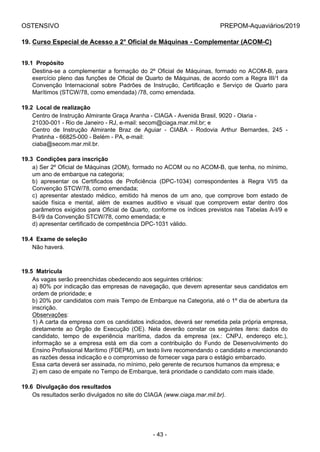 OSTENSIVO PREPOM-Aquaviários/2019
19. Curso Especial de Acesso a 2° Oficial de Máquinas - Complementar (ACOM-C)
19.1  Propósito
Destina-se a complementar a formação do 2º Oficial de Máquinas, formado no ACOM-B, para
exercício pleno das funções de Oficial de Quarto de Máquinas, de acordo com a Regra III/1 da
Convenção  Internacional  sobre  Padrões  de  Instrução,  Certificação  e  Serviço  de  Quarto  para
Marítimos (STCW/78, como emendada) /78, como emendada.
19.2  Local de realização
Centro de Instrução Almirante Graça Aranha - CIAGA - Avenida Brasil, 9020 - Olaria -
21030-001 - Rio de Janeiro - RJ, e-mail: secom@ciaga.mar.mil.br; e
Centro  de  Instrução  Almirante  Braz  de  Aguiar  -  CIABA  -  Rodovia  Arthur  Bernardes,  245  -
Pratinha - 66825-000 - Belém - PA, e-mail:
ciaba@secom.mar.mil.br.
19.3  Condições para inscrição
a) Ser 2º Oficial de Máquinas (2OM), formado no ACOM ou no ACOM-B, que tenha, no mínimo,
um ano de embarque na categoria;
b)  apresentar  os  Certificados  de  Proficiência  (DPC-1034)  correspondentes  à  Regra  VI/5  da
Convenção STCW/78, como emendada;
c)  apresentar  atestado  médico,  emitido  há  menos  de  um  ano,  que  comprove  bom  estado  de
saúde  física  e  mental,  além  de  exames  auditivo  e  visual  que  comprovem  estar  dentro  dos
parâmetros exigidos para Oficial de Quarto, conforme os índices previstos nas Tabelas A-I/9 e
B-I/9 da Convenção STCW/78, como emendada; e
d) apresentar certificado de competência DPC-1031 válido.
19.4  Exame de seleção
Não haverá.
19.5  Matrícula
As vagas serão preenchidas obedecendo aos seguintes critérios:
a) 80% por indicação das empresas de navegação, que devem apresentar seus candidatos em
ordem de prioridade; e
b) 20% por candidatos com mais Tempo de Embarque na Categoria, até o 1º dia de abertura da
inscrição.
Observações:
1) A carta da empresa com os candidatos indicados, deverá ser remetida pela própria empresa,
diretamente  ao  Órgão  de  Execução  (OE).  Nela  deverão  constar  os  seguintes  itens:  dados  do
candidato,  tempo  de  experiência  marítima,  dados  da  empresa  (ex.:  CNPJ,  endereço  etc.),
informação  se  a  empresa  está  em  dia  com  a  contribuição  do  Fundo  de  Desenvolvimento  do
Ensino Profissional Marítimo (FDEPM), um texto livre recomendando o candidato e mencionando
as razões dessa indicação e o compromisso de fornecer vaga para o estágio embarcado.
Essa carta deverá ser assinada, no mínimo, pelo gerente de recursos humanos da empresa; e
2) em caso de empate no Tempo de Embarque, terá prioridade o candidato com mais idade.
19.6  Divulgação dos resultados
Os resultados serão divulgados no site do CIAGA (www.ciaga.mar.mil.br).
- 43 -
 