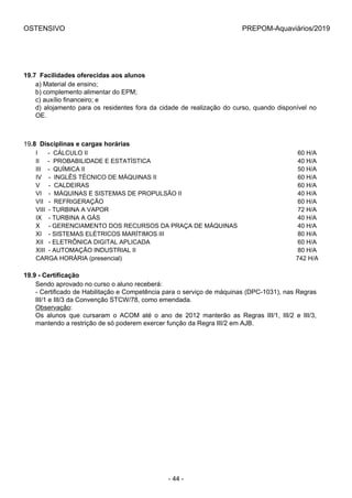 OSTENSIVO PREPOM-Aquaviários/2019
19.7  Facilidades oferecidas aos alunos
a) Material de ensino;
b) complemento alimentar do EPM;
c) auxílio financeiro; e
d) alojamento para os residentes fora da cidade de realização do curso, quando disponível no
OE.
19.8  Disciplinas e cargas horárias
I      -  CÁLCULO II 60 H/A
II     -  PROBABILIDADE E ESTATÍSTICA 40 H/A
III    -  QUÍMICA II 50 H/A
IV    -  INGLÊS TÉCNICO DE MÁQUINAS II 60 H/A
V     -  CALDEIRAS 60 H/A
VI    -  MÁQUINAS E SISTEMAS DE PROPULSÃO II 40 H/A
VII   -  REFRIGERAÇÃO 60 H/A
VIII  - TURBINA A VAPOR 72 H/A
IX    - TURBINA A GÁS 40 H/A
X     - GERENCIAMENTO DOS RECURSOS DA PRAÇA DE MÁQUINAS 40 H/A
XI    - SISTEMAS ELÉTRICOS MARÍTIMOS III 80 H/A
XII   - ELETRÔNICA DIGITAL APLICADA 60 H/A
XIII  - AUTOMAÇÃO INDUSTRIAL II 80 H/A
CARGA HORÁRIA (presencial) 742 H/A
19.9 - Certificação
Sendo aprovado no curso o aluno receberá:
- Certificado de Habilitação e Competência para o serviço de máquinas (DPC-1031), nas Regras
III/1 e III/3 da Convenção STCW/78, como emendada.
Observação:
Os  alunos  que  cursaram  o  ACOM  até  o  ano  de  2012  manterão  as  Regras  III/1,  III/2  e  III/3,
mantendo a restrição de só poderem exercer função da Regra III/2 em AJB.
- 44 -
 