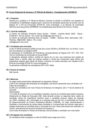 OSTENSIVO PREPOM-Aquaviários/2019
20. Curso Especial de Acesso a 2º Oficial de Náutica - Complementar (ACON-C)
20.1  Propósito
Destina-se a qualificar o 2º Oficial de Náutica, formado no ACON ou ACON-B, com padrões de
competência e habilidades exigidas para o exercício de atividades gerenciais de acordo com as
Regras  II/1  e  II/3  da  Convenção  STCW-78,  como  emendada,  e  as  Normas  da  Autoridade
Marítima para Aquaviários (NORMAM-13) estabelecidas pela Diretoria de Portos e Costas.
20.2  Local de realização
a)  Centro  de  Instrução  Almirante  Graça  Aranha  -  CIAGA  -  Avenida  Brasil,  9020  -  Olaria  -
21030-001 - Rio de Janeiro - RJ, e-mail: secom@ciaga.mar.mil.br; e
b)  Centro  de  Instrução  Almirante  Braz  de  Aguiar  -  CIABA  -  Rodovia  Arthur  Bernardes,  245  -
Pratinha - 66825-000 - Belém - PA, e-mail:
ciaba@secom.mar.mil.br.
20.3  Condições para inscrição
a) Ser 2º Oficial de Náutica (2ON) oriundo dos cursos ACON ou ACON-B com, no mínimo, 1(um)
ano de embarque na categoria 2ON;
b) Apresentar os Certificados de Proficiência correspondentes às Regras IV/2, VI/1, VI/2, VI/3,
VI/5 e o Certificado de Conclusão do Curso EARP;
c)  Apresentar  atestado  médico,  emitido  há  menos  de  um  ano,  que  comprove  bom  estado  de
saúde  física  e  mental,  além  de  exames  auditivo  e  visual  que  comprovem  estar  dentro  dos
parâmetros exigidos para Oficial de Quarto, conforme os índices previstos nas Tabelas A-I/9 e
B-I/9 da Convenção STCW-78, como emendada; e
d) apresentar certificado de competência DPC-1031 válido.
20.4  Exame de seleção
Não haverá.
20.5  Matrícula
As vagas serão preenchidas obedecendo os seguintes critérios:
a) 80 % por indicação das empresas de navegação, que devem apresentar seus candidatos em
ordem de prioridade; e
b) 20% por candidatos com mais Tempo de Embarque na Categoria, até o 1º dia de abertura da
inscrição.
Observações:
1) A carta da empresa com os candidatos indicados, deverá ser remetida pela própria empresa,
diretamente  ao  Órgão  de  Execução  (OE).  Nela  deverão  constar  os  seguintes  itens:  dados  do
candidato,  tempo  de  experiência  marítima  (caso  o  candidato  possua),  dados  da  empresa
(ex.:CNPJ, endereço, etc), informação se a empresa está em dia com a contribuição do Fundo
de  Desenvolvimento  do  Ensino  Profissional  Marítimo  (FDEPM),  um  texto  recomendando  o
candidato e mencionando as razões dessa indicação e o compromisso de fornecer vaga para o
estágio embarcado ao candidato após a conclusão do curso. Essa carta deverá ser assinada, no
mínimo, pelo gerente de recursos humanos da empresa; e
2) Em caso de empate no Tempo de Embarque, terá prioridade o candidato com mais idade.
20.6  Divulgação dos resultados
Os resultados serão divulgados no site do CIAGA (www.ciaga.mar.mil.br).
- 45 -
 