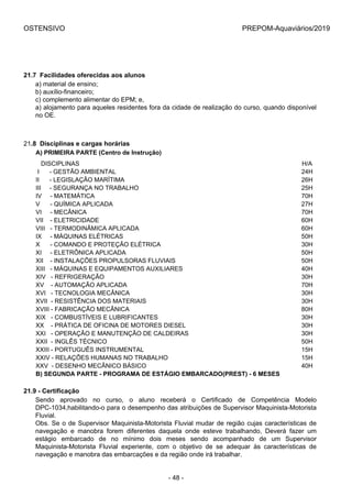 OSTENSIVO PREPOM-Aquaviários/2019
21.7  Facilidades oferecidas aos alunos
a) material de ensino;
b) auxílio-financeiro;
c) complemento alimentar do EPM; e,
a) alojamento para aqueles residentes fora da cidade de realização do curso, quando disponível
no OE.
21.8  Disciplinas e cargas horárias
A) PRIMEIRA PARTE (Centro de Instrução)
   DISCIPLINAS H/A
 I      - GESTÃO AMBIENTAL 24H
II      - LEGISLAÇÃO MARÍTIMA 26H
III     - SEGURANÇA NO TRABALHO 25H
IV     - MATEMÁTICA 70H
V      - QUÍMICA APLICADA 27H
VI     - MECÂNICA 70H
VII    - ELETRICIDADE 60H
VIII   - TERMODINÂMICA APLICADA 60H
IX     - MÁQUINAS ELÉTRICAS 50H
X      - COMANDO E PROTEÇÃO ELÉTRICA 30H
XI     - ELETRÔNICA APLICADA 50H
XII    - INSTALAÇÕES PROPULSORAS FLUVIAIS 50H
XIII   - MÁQUINAS E EQUIPAMENTOS AUXILIARES 40H
XIV   - REFRIGERAÇÃO 30H
XV    - AUTOMAÇÃO APLICADA 70H
XVI   - TECNOLOGIA MECÂNICA 30H
XVII  - RESISTÊNCIA DOS MATERIAIS 30H
XVIII - FABRICAÇÃO MECÂNICA 80H
XIX   - COMBUSTÍVEIS E LUBRIFICANTES 30H
XX    - PRÁTICA DE OFICINA DE MOTORES DIESEL 30H
XXI   - OPERAÇÃO E MANUTENÇÃO DE CALDEIRAS 30H
XXII  - INGLÊS TÉCNICO 50H
XXIII - PORTUGUÊS INSTRUMENTAL 15H
XXIV - RELAÇÕES HUMANAS NO TRABALHO 15H
XXV  - DESENHO MECÂNICO BÁSICO 40H
B) SEGUNDA PARTE - PROGRAMA DE ESTÁGIO EMBARCADO(PREST) - 6 MESES
21.9 - Certificação
Sendo  aprovado  no  curso,  o  aluno  receberá  o  Certificado  de  Competência  Modelo
DPC-1034,habilitando-o para o desempenho das atribuições de Supervisor Maquinista-Motorista
Fluvial.
Obs. Se o de Supervisor Maquinista-Motorista Fluvial mudar de região cujas características de
navegação  e  manobra  forem  diferentes  daquela  onde  esteve  trabalhando,  Deverá  fazer  um
estágio  embarcado  de  no  mínimo  dois  meses  sendo  acompanhado  de  um  Supervisor
Maquinista-Motorista  Fluvial  experiente,  com  o  objetivo  de  se  adequar  às  características  de
navegação e manobra das embarcações e da região onde irá trabalhar.
- 48 -
 