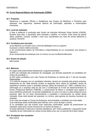OSTENSIVO PREPOM-Aquaviários/2019
22. Curso Especial Básico de Automação (CEBA)
22.1  Propósito
Destina-se  a  capacitar  Oficiais  e  Subalternos  dos  Grupos  de  Marítimos  e  Fluviários  para
operarem  com  segurança,  sistemas  básicos  de  automação,  aplicados  a  embarcações
mercantes.
22.2  Local de realização
A  fase  à  distância  é  conduzida  pelo  Centro  de  Instrução  Almirante  Graça  Aranha  (CIAGA).
Durante  essa  fase,  o  Aquaviário  será  orientado  a  dedicar,  no  mínimo,  duas  horas  de  estudo
diário,  podendo,  contudo,  contatar  o  tutor  e/ou  coordenador  por  meio  de  correio  eletrônico  a
qualquer momento.
22.3  Condições para inscrição
a) ser Marítimo ou Fluviário com o nível de habilitação cinco ou superior;
b) possuir o ensino médio concluído;
c)  ter  conhecimento  básico  de  informática  e  disponibilidade  de  um  computador  com  acesso  à
internet; e
d) ter comprovante de embarque com no mínimo um ano na Marinha Mercante.
22.4  Exame de seleção
Não haverá.
22.5  Matrícula
As vagas serão preenchidas obedecendo a seguinte prioridade:
a) 60% por indicação das empresas de navegação, que deverão apresentar os candidatos em
ordem de prioridade; e
b) 40% pelos candidatos com mais Tempo de Embarque na carreira até o 1º dia de inscrição.
Observações:
1) A carta da empresa com os candidatos indicados, deverá ser remetida pela própria empresa,
diretamente  ao  OE.  Nela  deverão  constar  os  seguintes  itens:  dados  do  candidato;  tempo  de
experiência marítima (caso o candidato possua); dados da empresa (ex.: CNPJ, endereço etc.);
informação  se  a  empresa  está  em  dia  com  a  contribuição  do  Fundo  de  Desenvolvimento  do
Ensino  Profissional  Marítimo  (FDEPM);  o  compromisso  de  liberar  o  candidato  para  realizar  a
prova eletrônica presencial, no período estabelecido no curso (um dia) e a fase presencial (uma
semana);  além  de  um  texto  recomendando  o  candidato  e  mencionando  as  razões  dessa
indicação. Essa carta deverá ser assinada, no mínimo, pelo gerente de recursos humanos da
empresa;
2) em caso de empate no Tempo de Embarque, terá prioridade o candidato com mais idade;
3) as matrículas serão confirmadas pela Internet, com o envio de login e senha;
4)  os  candidatos  que  não  tiverem  suas  matrículas  confirmadas,  apesar  de  preencherem  os
requisitos, terão seus nomes incluídos em um banco de dados; e,
5) sendo efetivada a matrícula e havendo desistência, sem motivo justificável, o Aquaviário ficará
impedido de ser matriculado em outras turmas deste curso, por um período de 6 (seis) meses.
22.6  Divulgação dos resultados
Não haverá.
- 50 -
 