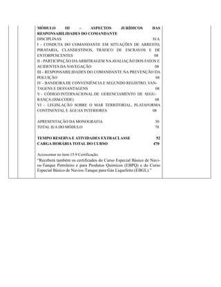 MÓDULO III – ASPECTOS JURÍDICOS DAS
RESPONSABILIDADES DO COMANDANTE
DISCIPLINAS H/A
I - CONDUTA DO COMANDANTE EM SITUAÇÕES DE ARRESTO,
PIRATARIA, CLANDESTINOS, TRÁFICO DE ESCRAVOS E DE
ENTORPENCENTES 08
II - PARTICIPAÇÃO DAARBITRAGEM NAAVALIAÇÃO DOS FATOS E
ACIDENTES DA NAVEGAÇÃO 08
III - RESPONSABILIDADES DO COMANDANTE NA PREVENÇÃO DA
POLUIÇÃO 08
IV - BANDEIRA DE CONVENIÊNCIA E SEGUNDO REGISTRO, VAN-
TAGENS E DESVANTAGENS 08
V - CÓDIGO INTERNACIONAL DE GERENCIAMENTO DE SEGU-
RANÇA (ISM-CODE) 08
VI – LEGISLAÇÃO SOBRE O MAR TERRITORIAL, PLATAFORMA
CONTINENTAL E ÁGUAS INTERIORES 08
APRESENTAÇÃO DA MONOGRAFIA 30
TOTAL H/A DO MÓDULO 78
TEMPO RESERVA E ATIVIDADES EXTRACLASSE 52
CARGA HORÁRIA TOTAL DO CURSO 470
Acrescentar no item 15.9 Certificação:
“Receberá também os certificados do Curso Especial Básico de Navi-
os-Tanque Petroleiro e para Produtos Químicos (EBPQ) e do Curso
Especial Básico de Navios-Tanque para Gás Liquefeito (EBGL).”
 