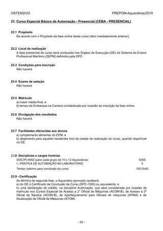 OSTENSIVO PREPOM-Aquaviários/2019
23. Curso Especial Básico de Automação - Presencial (CEBA - PRESENCIAL)
23.1  Propósito
De acordo com o Propósito da fase online deste curso (item imediatamente anterior).
23.2  Local de realização
A fase presencial do curso será conduzida nos Órgãos de Execução (OE) do Sistema do Ensino
Profissional Marítimo (SEPM) definidos pela DPC.
23.3  Condições para inscrição
Não haverá.
23.4  Exame de seleção
Não haverá.
23.5  Matrícula
a) maior média final; e
b) tempo de Embarque na Carreira contabilizado por ocasião da inscrição da fase online.
23.6  Divulgação dos resultados
Não haverá.
23.7  Facilidades oferecidas aos alunos
a) complemento alimentar do EPM; e
b) alojamento para aqueles residentes fora da cidade de realização do curso, quando disponível
no OE.
23.8  Disciplinas e cargas horárias
DISCIPLINAS (para cada grupo de 10 a 12 Aquaviários) DIAS
I - PRÁTICA DE AUTOMAÇÃO NO LABORATÓRIO 5
Tempo máximo para conclusão do curso: 100 DIAS
23.9 - Certificação
Ao término da segunda fase, o Aquaviário aprovado receberá:
a) do OE o Certificado de Conclusão de Curso (DPC-1000) ou equivalente; e
b) uma declaração de crédito, na disciplina Automação, que será considerada por ocasião da
matrícula nos Cursos Especial de Acesso a 2° Oficial de Máquinas (ACOM-B), de Acesso a 2º
Oficial  de  Náutica  (ACON-B),  de  Aperfeiçoamento  para  Oficiais  de  máquinas  (APMA)  e  de
Atualização de Oficial de Máquinas (ATOM).
- 52 -
 