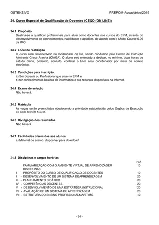 OSTENSIVO PREPOM-Aquaviários/2019
24. Curso Especial de Qualificação de Docentes (CEQD (ON LINE))
24.1  Propósito
Destina-se a qualificar profissionais para atuar como docentes nos cursos do EPM, através do
desenvolvimento de conhecimentos, habilidades e aptidões, de acordo com o Model Course 6.09
da IMO.
24.2  Local de realização
O  curso  será  desenvolvido  na  modalidade  on line,  sendo  conduzido  pelo  Centro  de  Instrução
Almirante Graça Aranha (CIAGA). O aluno será orientado a dedicar, no mínimo, duas horas de
estudo  diário,  podendo,  contudo,  contatar  o  tutor  e/ou  coordenador  por  meio  de  correio
eletrônico.
24.3  Condições para inscrição
a) Ser docente ou Profissional que atue no EPM; e
b) ter conhecimentos básicos de informática e dos recursos disponíveis na Internet.
24.4  Exame de seleção
Não haverá.
24.5  Matrícula
As vagas serão preenchidas obedecendo a prioridade estabelecida pelos Órgãos de Execução
de cada Distrito Naval.
24.6  Divulgação dos resultados
Não haverá.
24.7  Facilidades oferecidas aos alunos
a) Material de ensino, disponível para download.
24.8  Disciplinas e cargas horárias
H/A
         FAMILIARIZAÇÃO COM O AMBIENTE VIRTUAL DE APRENDIZAGEM 10
         DISCIPLINAS
I     -  PROPÓSITO DO CURSO DE QUALIFICAÇÃO DE DOCENTES 10
I     -  DESENVOLVIMENTO DE UM SISTEMA DE APRENDIZAGEM 20
III   -  PLANEJAMENTO DIDÁTICO 20
IV   -  COMPETÊNCIAS DOCENTES 20
V    -  DESENVOLVIMENTO DE UMA ESTRATÉGIA INSTRUCIONAL 20
VI   -  AVALIAÇÃO DE UM SISTEMA DE APRENDIZAGEM 20
VII  -  ESTRUTURA DO ENSINO PROFISSIONAL MARÍTIMO 10
- 54 -
 