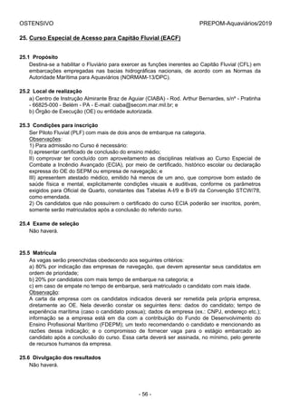 OSTENSIVO PREPOM-Aquaviários/2019
25. Curso Especial de Acesso para Capitão Fluvial (EACF)
25.1  Propósito
Destina-se a habilitar o Fluviário para exercer as funções inerentes ao Capitão Fluvial (CFL) em
embarcações  empregadas  nas  bacias  hidrográficas  nacionais,  de  acordo  com  as  Normas  da
Autoridade Marítima para Aquaviários (NORMAM-13/DPC).
25.2  Local de realização
a) Centro de Instrução Almirante Braz de Aguiar (CIABA) - Rod. Arthur Bernardes, s/nº - Pratinha
- 66825-000 - Belém - PA - E-mail: ciaba@secom.mar.mil.br; e
b) Órgão de Execução (OE) ou entidade autorizada.
25.3  Condições para inscrição
Ser Piloto Fluvial (PLF) com mais de dois anos de embarque na categoria.
Observações:
1) Para admissão no Curso é necessário:
I) apresentar certificado de conclusão do ensino médio;
II)  comprovar  ter  concluído  com  aproveitamento  as  disciplinas  relativas  ao  Curso  Especial  de
Combate a Incêndio Avançado (ECIA), por meio de certificado, histórico escolar ou declaração
expressa do OE do SEPM ou empresa de navegação; e
III) apresentem atestado médico, emitido há menos de um ano, que comprove bom estado de
saúde  física  e  mental,  explicitamente  condições  visuais  e  auditivas,  conforme  os  parâmetros
exigidos para Oficial de Quarto, constantes das Tabelas A-I/9 e B-I/9 da Convenção STCW/78,
como emendada.
2) Os candidatos que não possuírem o certificado do curso ECIA poderão ser inscritos, porém,
somente serão matriculados após a conclusão do referido curso.
25.4  Exame de seleção
Não haverá.
25.5  Matrícula
As vagas serão preenchidas obedecendo aos seguintes critérios:
a) 80% por indicação das empresas de navegação, que devem apresentar seus candidatos em
ordem de prioridade;
b) 20% por candidatos com mais tempo de embarque na categoria; e
c) em caso de empate no tempo de embarque, será matriculado o candidato com mais idade.
Observação:
A  carta  da  empresa  com  os  candidatos  indicados  deverá  ser  remetida  pela  própria  empresa,
diretamente  ao  OE.  Nela  deverão  constar  os  seguintes  itens:  dados  do  candidato;  tempo  de
experiência marítima (caso o candidato possua); dados da empresa (ex.: CNPJ, endereço etc.);
informação  se  a  empresa  está  em  dia  com  a  contribuição  do  Fundo  de  Desenvolvimento  do
Ensino Profissional Marítimo (FDEPM); um texto recomendando o candidato e mencionando as
razões  dessa  indicação;  e  o  compromisso  de  fornecer  vaga  para  o  estágio  embarcado  ao
candidato após a conclusão do curso. Essa carta deverá ser assinada, no mínimo, pelo gerente
de recursos humanos da empresa.
25.6  Divulgação dos resultados
Não haverá.
- 56 -
 