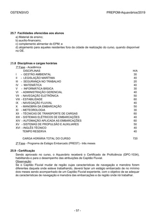 OSTENSIVO PREPOM-Aquaviários/2019
25.7  Facilidades oferecidas aos alunos
a) Material de ensino;
b) auxílio-financeiro;
c) complemento alimentar do EPM; e
d) alojamento para aqueles residentes fora da cidade de realização do curso, quando disponível
no OE.
25.8  Disciplinas e cargas horárias
1ª Fase - Acadêmica
          DISCIPLINAS H/A
I      -  GESTÃO AMBIENTAL 30
II     -  LEGISLAÇÃO MARÍTIMA 40
III    -  SEGURANÇA NO TRABALHO 20
IV    -  MATEMÁTICA 40
V     -  INFORMÁTICA BÁSICA 30
VI    - ADMINISTRAÇÃO GERENCIAL 40
VII   - NAVEGAÇÃO ELETRÔNICA 50
VIII  - ESTABILIDADE 60
IX    - NAVEGAÇÃO FLUVIAL 40
X     - MANOBRA DA EMBARCAÇÃO 50
XI    - METEOROLOGIA 30
XII   - TÉCNICAS DE TRANSPORTE DE CARGAS 60
XIII  - SISTEMAS ELÉTRICOS DE EMBARCAÇÕES 40
XIV  - AUTOMAÇÃO APLICADA AS EMBARCAÇÕES 60
XV   - SISTEMAS DE PROPULSÃO E AUXILIARES 50
XVI  - INGLÊS TÉCNICO 40
         TEMPO RESERVA 40
          
         CARGA HORÁRIA TOTAL DO CURSO 720
2ª Fase - Programa de Estágio Embarcado (PREST) - três meses
25.9 - Certificação
Sendo  aprovado  no  curso,  o  Aquaviário  receberá  o  Certificado  de  Proficiência  (DPC-1034),
habilitando-o para o desempenho das atribuições de Capitão Fluvial.
Observação:
Se  o  Capitão  Fluvial  mudar  de  região  cujas  características  de  navegação  e  manobra  forem
diferentes daquela onde esteve trabalhando, deverá fazer um estágio embarcado de no mínimo
dois meses sendo acompanhado de um Capitão Fluvial experiente, com o objetivo de se adequar
às características de navegação e manobra das embarcações e da região onde irá trabalhar.
- 57 -
 