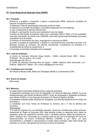 OSTENSIVO PREPOM-Aquaviários/2019
26. Curso Especial de Operador Arpa (EARP)
26.1  Propósito
Destina-se  a  qualificar  o  Aquaviário  a  operar  o  equipamento  ARPA,  dando-lhe  condições  de
executar as seguintes atividades:
a) Selecionar o tipo de apresentação adequada na tela do radar;
b) selecionar os controles de plotagem e de gráficos adequados às circunstâncias;
c) usar corretamente os alarmes operacionais;
d) adquirir e acompanhar os alvos que representem risco de colisão;
e) extrair as informações necessárias sobre rumo, velocidade, PMA e TPMA, a fim de possibilitar
uma ação antecipada, de acordo com o RIPEAM, para evitar aproximação demasiada que possa
representar risco de colisão;
f) monitorar os movimentos dos alvos, empregando os recursos do ARPA;
g) avaliar os perigos de superestimar a seleção e o acompanhamento automático de alvos e de
depositar  excesso  de  confiança  nos  alarmes  operacionais,  considerando  as  limitações  e  a
suscetibilidade de falhas do equipamento; e
h) empregar as paralelas indexadas para navegação.
26.2  Local de realização
a)  Centro  de  Instrução  Almirante  Graça  Aranha  -  CIAGA  -Avenida  Brasil,  9020  -  Olaria  -
21030-001 - Rio de Janeiro - RJ, e-mail:
secom@ciaga.mar.mil.br; e
b)  Centro  de  Instrução  Almirante  Braz  de  Aguiar  -  CIABA  -Rodovia  Arthur  Bernardes,  s/nº  -
Pratinha - 66825-010 - Belém - PA, e-mail: ciaba@secom.mar.mil.br.
26.3  Condições para inscrição
Ser Oficial de Náutica (ON), Mestre de Cabotagem (MCB) ou Contramestre (CTR).
26.4  Exame de seleção
Não haverá.
26.5  Matrícula
As vagas serão preenchidas obedecendo-se a seguinte prioridade:
a) Aquaviários candidatos aos Curso de Adaptação a 2º Oficial de Máquinas (ASON), Curso de
Aperfeiçoamento para Oficial de Náutica (APNT), Curso de Atualização e Adaptação de Náutica
para Oficiais (ATNO) e Curso Especial de Acesso a 2º Oficial de Náutica (ACON);
b) candidatos indicados pelas empresas de navegação, que deverão apresentá-los em ordem de
prioridade; e
c)  candidatos  com  mais  Tempo  de  Embarque  na  Carreira,  até  o  1º  dia  da  abertura  das
inscrições.
Observações:
1) A carta da empresa com os candidatos indicados, deverá ser remetida pela própria empresa,
diretamente  ao  Órgão  de  Execução  (OE).  Nela  deverão  constar  os  seguintes  itens:  dados  do
candidato; tempo de experiência marítima (caso o candidato possua); dados da empresa (ex.:
CNPJ, endereço etc.); informação se a empresa está em dia com a contribuição do Fundo de
Desenvolvimento  do  Ensino  Profissional  Marítimo  (FDEPM);  e,  por  último,  um  texto
recomendando o candidato e mencionando as razões dessa indicação. Essa carta deverá ser
assinada, no mínimo, pelo gerente de recursos humanos da empresa.
- 58 -
 