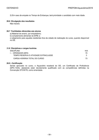 OSTENSIVO PREPOM-Aquaviários/2019
2) Em caso de empate no Tempo de Embarque, terá prioridade o candidato com mais idade.
26.6  Divulgação dos resultados
Não haverá.
26.7  Facilidades oferecidas aos alunos
a) Material de ensino, por empréstimo;
b) complemento alimentar do EPM; e
c) alojamento para aqueles residentes fora da cidade de realização do curso, quando disponível
no OE.
26.8  Disciplinas e cargas horárias
DISCIPLINA H/A
I  -  OPERADOR ARPA 70
       TEMPO RESERVA E ATIVIDADE EXTRACLASSE 3
       CARGA HORÁRIA TOTAL DO CURSO 73
26.9 - Certificação
Sendo  aprovado  no  curso,  o  Aquaviário  receberá  do  OE,  um  Certificado  de  Proficiência
(DPC-1034),  atestando  estar  devidamente  qualificado  com  as  competências  definidas  na
Convenção STCW/78, como emendada.
- 59 -
 