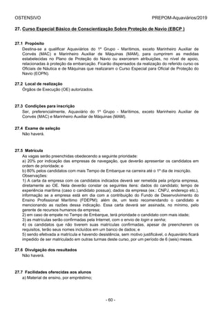 OSTENSIVO PREPOM-Aquaviários/2019
27. Curso Especial Básico de Conscientização Sobre Proteção de Navio (EBCP )
27.1  Propósito
Destina-se  a  qualificar  Aquaviários  do  1º  Grupo  -  Marítimos,  exceto  Marinheiro  Auxiliar  de
Convés  (MAC)  e  Marinheiro  Auxiliar  de  Máquinas  (MAM),  para  cumprirem  as  medidas
estabelecidas  no  Plano  de  Proteção  do  Navio  ou  exercerem  atribuições,  no  nível  de  apoio,
relacionadas à proteção da embarcação. Ficarão dispensados da realização do referido curso os
Oficiais de Náutica e de Máquinas que realizaram o Curso Especial para Oficial de Proteção do
Navio (EOPN).
27.2  Local de realização
Órgãos de Execução (OE) autorizados.
27.3  Condições para inscrição
Ser,  preferencialmente,  Aquaviário  do  1º  Grupo  -  Marítimos,  exceto  Marinheiro  Auxiliar  de
Convés (MAC) e Marinheiro Auxiliar de Máquinas (MAM).
27.4  Exame de seleção
Não haverá.
27.5  Matrícula
As vagas serão preenchidas obedecendo a seguinte prioridade:
a) 20% por indicação das empresas de navegação, que deverão apresentar os candidatos em
ordem de prioridade; e
b) 80% pelos candidatos com mais Tempo de Embarque na carreira até o 1º dia de inscrição.
Observações:
1) A carta da empresa com os candidatos indicados deverá ser remetida pela própria empresa,
diretamente  ao  OE.  Nela  deverão  constar  os  seguintes  itens:  dados  do  candidato;  tempo  de
experiência marítima (caso o candidato possua); dados da empresa (ex.: CNPJ, endereço etc.),
informação  se  a  empresa  está  em  dia  com  a  contribuição  do  Fundo  de  Desenvolvimento  do
Ensino  Profissional  Marítimo  (FDEPM);  além  de,  um  texto  recomendando  o  candidato  e
mencionando  as  razões  dessa  indicação.  Essa  carta  deverá  ser  assinada,  no  mínimo,  pelo
gerente de recursos humanos da empresa;
2) em caso de empate no Tempo de Embarque, terá prioridade o candidato com mais idade;
3) as matrículas serão confirmadas pela Internet, com o envio de login e senha;
4)  os  candidatos  que  não  tiverem  suas  matrículas  confirmadas,  apesar  de  preencherem  os
requisitos, terão seus nomes incluídos em um banco de dados; e
5) sendo efetivada a matrícula e havendo desistência, sem motivo justificável, o Aquaviário ficará
impedido de ser matriculado em outras turmas deste curso, por um período de 6 (seis) meses.
27.6  Divulgação dos resultados
Não haverá.
27.7  Facilidades oferecidas aos alunos
a) Material de ensino, por empréstimo;
- 60 -
 