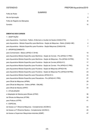 OSTENSIVO PREPOM-Aquaviários/2019
SUMÁRIO
Folha de Rosto I
Ato de Aprovação II
Folha de Registro de Alterações III
Sumário VI
EMENTAS DOS CURSOS
1 - ADAPTAÇÃO
para Aquaviários - Cozinheiro, Taifeiro, Enfermeiro e Auxiliar de Saúde (CAAQ-CT/S) 1
para Aquaviários - Módulo Específico para Marítimos - Seção de Máquinas - Eletric (CAAQ-I ME) 4
para Aquaviários - Módulo Específico para Fluviários - Seção Máquinas (CAAQ-II M) 7
2 - APERFEIÇOAMENTO
para Contramestre - Básico (APAQ-I C B N5) 10
para Aquaviários Módulo Específico para Marítimos - Seção de Convés - Pre (APAQ-I C PRE) 13
para Aquaviários Módulo Específico para Marítimos - Seção de Máquinas - Pre (APAQ-I M PRE) 15
para Aquaviários Módulo Específico para Fluviários - Seção de Convés (APAQ-II C) 17
para Aquaviários Módulo Específico para Fluviários - Seção de Convés - Pre (APAQ-II C PRE) 19
para Aquaviários Módulo Específico para Fluviários - Seção de Máquinas (APAQ-II M) 21
para Aquaviários Módulo Específico para Fluviários - Seção de Máquinas Pre (APAQ-II M PRE) 23
para Aquaviários Módulo Específico para Pescadores (APAQ-III C) 25
para Aquaviários Módulo Específico para Pescadores - Pre (APAQ-III C PRE) 27
para Oficial de Máquinas (APMA) 29
para Oficial de Máquinas - Online (APMA - ONLINE) 31
para Oficial de Náutica (APNT) 33
3 - ATUALIZAÇÃO
e Adaptação de Náutica para Oficiais (ATNO) 36
de Oficiais de Máquinas (ATOM) 39
para Práticos (ATPR) 41
4 - ESPECIAL
de Acesso a 2° Oficial de Máquinas - Complementar (ACOM-C) 43
de Acesso a 2º Oficial de Náutica - Complementar (ACON-C) 45
de Acesso a Supervisor Maquinista-motorista (ASMF) 47
-VI-
 