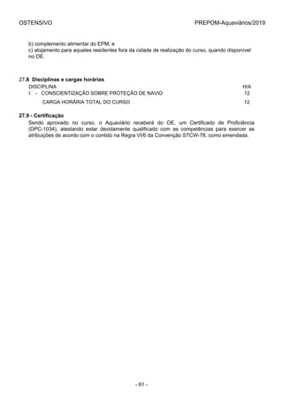 OSTENSIVO PREPOM-Aquaviários/2019
b) complemento alimentar do EPM; e
c) alojamento para aqueles residentes fora da cidade de realização do curso, quando disponível
no OE.
27.8  Disciplinas e cargas horárias
DISCIPLINA H/A
I    -   CONSCIENTIZAÇÃO SOBRE PROTEÇÃO DE NAVIO 12
          CARGA HORÁRIA TOTAL DO CURSO 12
27.9 - Certificação
Sendo  aprovado  no  curso,  o  Aquaviário  receberá  do  OE,  um  Certificado  de  Proficiência
(DPC-1034),  atestando  estar  devidamente  qualificado  com  as  competências  para  exercer  as
atribuições de acordo com o contido na Regra VI/6 da Convenção STCW-78, como emendada.
- 61 -
 