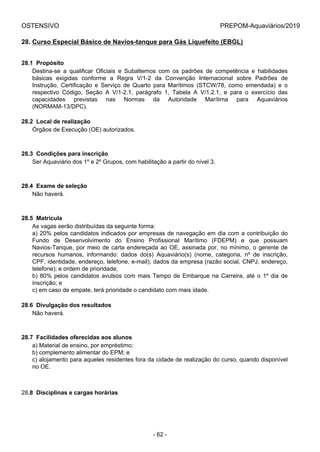OSTENSIVO PREPOM-Aquaviários/2019
28. Curso Especial Básico de Navios-tanque para Gás Liquefeito (EBGL)
28.1  Propósito
Destina-se  a  qualificar  Oficiais  e  Subalternos  com  os  padrões  de  competência  e  habilidades
básicas  exigidas  conforme  a  Regra  V/1-2  da  Convenção  Internacional  sobre  Padrões  de
Instrução,  Certificação  e  Serviço  de  Quarto  para  Marítimos  (STCW/78,  como  emendada)  e  o
respectivo  Código,  Seção  A  V/1-2.1,  parágrafo  1,  Tabela  A  V/1.2.1,  e  para  o  exercício  das
capacidades  previstas  nas  Normas  da  Autoridade  Marítima  para  Aquaviários
(NORMAM-13/DPC).
28.2  Local de realização
Órgãos de Execução (OE) autorizados.
28.3  Condições para inscrição
Ser Aquaviário dos 1º e 2º Grupos, com habilitação a partir do nível 3.
28.4  Exame de seleção
Não haverá.
28.5  Matrícula
As vagas serão distribuídas da seguinte forma:
a) 20% pelos candidatos indicados por empresas de navegação em dia com a contribuição do
Fundo  de  Desenvolvimento  do  Ensino  Profissional  Marítimo  (FDEPM)  e  que  possuam
Navios-Tanque, por meio de carta endereçada ao OE, assinada por, no mínimo, o gerente de
recursos  humanos,  informando:  dados  do(s)  Aquaviário(s)  (nome,  categoria,  nº  de  inscrição,
CPF, identidade, endereço, telefone, e-mail); dados da empresa (razão social, CNPJ, endereço,
telefone); e ordem de prioridade;
b) 80% pelos candidatos avulsos com mais Tempo de Embarque na Carreira, até o 1º dia de
inscrição; e
c) em caso de empate, terá prioridade o candidato com mais idade.
28.6  Divulgação dos resultados
Não haverá.
28.7  Facilidades oferecidas aos alunos
a) Material de ensino, por empréstimo;
b) complemento alimentar do EPM; e
c) alojamento para aqueles residentes fora da cidade de realização do curso, quando disponível
no OE.
28.8  Disciplinas e cargas horárias
- 62 -
 