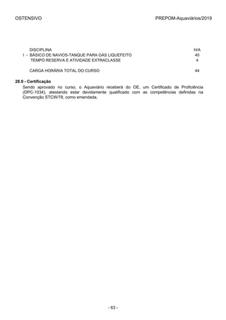 OSTENSIVO PREPOM-Aquaviários/2019
 
      DISCIPLINA H/A
I  -  BÁSICO DE NAVIOS-TANQUE PARA GÁS LIQUEFEITO 40
       TEMPO RESERVA E ATIVIDADE EXTRACLASSE 4
 
      CARGA HORÁRIA TOTAL DO CURSO 44
28.9 - Certificação
Sendo  aprovado  no  curso,  o  Aquaviário  receberá  do  OE,  um  Certificado  de  Proficiência
(DPC-1034),  atestando  estar  devidamente  qualificado  com  as  competências  definidas  na
Convenção STCW/78, como emendada.
- 63 -
 