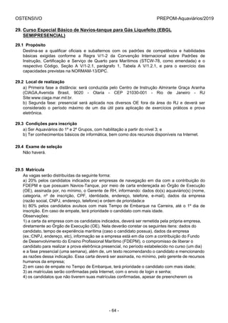 OSTENSIVO PREPOM-Aquaviários/2019
29. Curso Especial Básico de Navios-tanque para Gás Liquefeito (EBGL
SEMIPRESENCIAL)
29.1  Propósito
Destina-se  a  qualificar  oficiais  e  subalternos  com  os  padrões  de  competência  e  habilidades
básicas  exigidas  conforme  a  Regra  V/1-2  da  Convenção  Internacional  sobre  Padrões  de
Instrução,  Certificação  e  Serviço  de  Quarto  para  Marítimos  (STCW-78,  como  emendada)  e  o
respectivo  Código,  Seção  A  V/1-2.1,  parágrafo  1,  Tabela  A  V/1.2.1,  e  para  o  exercício  das
capacidades previstas na NORMAM-13/DPC.
29.2  Local de realização
a) Primeira fase a distância: será conduzida pelo Centro de Instrução Almirante Graça Aranha
(CIAGA,Avenida  Brasil,  9020  -  Olaria  -  CEP  21030-001  -  Rio  de  Janeiro  -  RJ
Site:www.ciaga.mar.mil.br.
b)  Segunda  fase:  presencial  será  aplicada  nos  diversos  OE  fora  da  área  do  RJ  e  deverá  ser
considerado  o  período  máximo  de  um  dia  útil  para  aplicação  de  exercícios  práticos  e  prova
eletrônica.
29.3  Condições para inscrição
a) Ser Aquaviários do 1º e 2º Grupos, com habilitação a partir do nível 3; e
b) Ter conhecimentos básicos de informática, bem como dos recursos disponíveis na Internet.
29.4  Exame de seleção
Não haverá.
29.5  Matrícula
As vagas serão distribuídas da seguinte forma:
a) 20% pelos candidatos indicados por empresas de navegação em dia com a contribuição do
FDEPM e que possuam Navios-Tanque, por meio de carta endereçada ao Órgão de Execução
(OE), assinada por, no mínimo, o Gerente de RH, informando: dados do(s) aquaviário(s) (nome,
categoria,  nº  de  inscrição,  CPF,  identidade,  endereço,  telefone,  e-mail),  dados  da  empresa
(razão social, CNPJ, endereço, telefone) e ordem de prioridade;e
b) 80% pelos candidatos avulsos com mais Tempo de Embarque na Carreira, até o 1º dia de
inscrição. Em caso de empate, terá prioridade o candidato com mais idade.
Observações:
1) a carta da empresa com os candidatos indicados, deverá ser remetida pela própria empresa,
diretamente ao Órgão de Execução (OE). Nela deverão constar os seguintes itens: dados do
candidato, tempo de experiência marítima (caso o candidato possua), dados da empresa
(ex.:CNPJ, endereço, etc), informação se a empresa está em dia com a contribuição do Fundo
de Desenvolvimento do Ensino Profissional Marítimo (FDEPM), o compromisso de liberar o
candidato para realizar a prova eletrônica presencial, no período estabelecido no curso (um dia)
e a fase presencial (uma semana), além de, um texto recomendando o candidato e mencionando
as razões dessa indicação. Essa carta deverá ser assinada, no mínimo, pelo gerente de recursos
humanos da empresa;
2) em caso de empate no Tempo de Embarque, terá prioridade o candidato com mais idade;
3) as matrículas serão confirmadas pela Internet, com o envio de login e senha;
4) os candidatos que não tiverem suas matrículas confirmadas, apesar de preencherem os
- 64 -
 