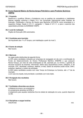 OSTENSIVO PREPOM-Aquaviários/2019
30. Curso Especial Básico de Navios-tanque Petroleiro e para Produtos Químicos
(EBPQ)
30.1  Propósito
Destina-se  a  qualificar  Oficiais  e  Subalternos  com  os  padrões  de  competência  e  habilidades
básicas  exigidas  conforme  a  Regra  V/1-1  da  Convenção  Internacional  sobre  Padrões  de
Instrução,  Certificação  e  Serviço  de  Quarto  para  Marítimos  (STCW/78,  como  emendada)  e  o
respectivo  Código,  Seção  A  V/1-1.1,  parágrafo  1,  Tabela  A  V/1.1.1,  e  para  o  exercício  das
capacidades previstas na NORMAM-13/DPC.
30.2  Local de realização
Órgãos de Execução (OE) autorizados.
30.3  Condições para inscrição
Ser Aquaviário dos 1º e 2º Grupos, com habilitação a partir do nível 3.
30.4  Exame de seleção
Não haverá.
30.5  Matrícula
As vagas serão distribuídas da seguinte forma:
a) 20% pelos candidatos indicados por empresas de navegação em dia com a contribuição do
Fundo  de  Desenvolvimento  do  Ensino  Profissional  Marítimo  (FDEPM)  e  que  possuam
Navios-Tanque, por meio de carta endereçada ao OE, assinada por, no mínimo, o gerente de
recursos humanos da empresa, informando: dados do(s) Aquaviário(s) (nome, categoria, nº de
inscrição, CPF, identidade, endereço, telefone, e-mail); dados da empresa (razão social, CNPJ,
endereço, telefone); e ordem de prioridade;
b) 80% pelos candidatos avulsos com mais Tempo de Embarque na Carreira, até o 1º dia de
inscrição;
c) em caso de empate, terá prioridade o candidato com mais idade.
30.6  Divulgação dos resultados
Não haverá.
30.7  Facilidades oferecidas aos alunos
a) Material de ensino, por empréstimo;
b) complemento alimentar do EPM; e
c) alojamento para aqueles residentes fora da cidade de realização do curso, quando disponível
no OE.
30.8  Disciplinas e cargas horárias
DISCIPLINA H/A
- 66 -
 