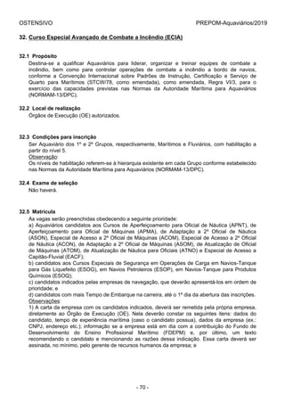 OSTENSIVO PREPOM-Aquaviários/2019
32. Curso Especial Avançado de Combate a Incêndio (ECIA)
32.1  Propósito
Destina-se  a  qualificar  Aquaviários  para  liderar,  organizar  e  treinar  equipes  de  combate  a
incêndio,  bem  como  para  controlar  operações  de  combate  a  incêndio  a  bordo  de  navios,
conforme  a  Convenção  Internacional  sobre  Padrões  de  Instrução,  Certificação  e  Serviço  de
Quarto  para  Marítimos  (STCW/78,  como  emendada),  como  emendada,  Regra  VI/3,  para  o
exercício  das  capacidades  previstas  nas  Normas  da  Autoridade  Marítima  para  Aquaviários
(NORMAM-13/DPC).
32.2  Local de realização
Órgãos de Execução (OE) autorizados.
32.3  Condições para inscrição
Ser Aquaviário dos 1º e 2º Grupos, respectivamente, Marítimos e Fluviários, com habilitação a
partir do nível 5.
Observação:
Os níveis de habilitação referem-se à hierarquia existente em cada Grupo conforme estabelecido
nas Normas da Autoridade Marítima para Aquaviários (NORMAM-13/DPC).
32.4  Exame de seleção
Não haverá.
32.5  Matrícula
As vagas serão preenchidas obedecendo a seguinte prioridade:
a) Aquaviários candidatos aos Cursos de Aperfeiçoamento para Oficial de Náutica (APNT), de
Aperfeiçoamento  para  Oficial  de  Máquinas  (APMA),  de  Adaptação  a  2º  Oficial  de  Náutica
(ASON), Especial de Acesso a 2º Oficial de Máquinas (ACOM), Especial de Acesso a 2º Oficial
de Náutica (ACON), de Adaptação a 2º Oficial de Máquinas (ASOM), de Atualização de Oficial
de Máquinas (ATOM), de Atualização de Náutica para Oficiais (ATNO) e Especial de Acesso a
Capitão-Fluvial (EACF);
b) candidatos aos Cursos Especiais de Segurança em Operações de Carga em Navios-Tanque
para Gás Liquefeito (ESOG), em Navios Petroleiros (ESOP), em Navios-Tanque para Produtos
Químicos (ESOQ);
c) candidatos indicados pelas empresas de navegação, que deverão apresentá-los em ordem de
prioridade; e
d) candidatos com mais Tempo de Embarque na carreira, até o 1º dia da abertura das inscrições.
Observações:
1) A carta da empresa com os candidatos indicados, deverá ser remetida pela própria empresa,
diretamente  ao  Órgão  de  Execução  (OE).  Nela  deverão  constar  os  seguintes  itens:  dados  do
candidato, tempo de experiência marítima (caso o candidato possua), dados da empresa (ex.:
CNPJ, endereço etc.); informação se a empresa está em dia com a contribuição do Fundo de
Desenvolvimento  do  Ensino  Profissional  Marítimo  (FDEPM)  e,  por  último,  um  texto
recomendando o candidato e mencionando as razões dessa indicação. Essa carta deverá ser
assinada, no mínimo, pelo gerente de recursos humanos da empresa; e
- 70 -
 