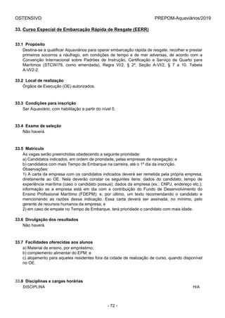OSTENSIVO PREPOM-Aquaviários/2019
33. Curso Especial de Embarcação Rápida de Resgate (EERR)
33.1  Propósito
Destina-se a qualificar Aquaviários para operar embarcação rápida de resgate, recolher e prestar
primeiros  socorros  a  náufrago,  em  condições  de  tempo  e  de  mar  adversas,  de  acordo  com  a
Convenção  Internacional  sobre  Padrões  de  Instrução,  Certificação  e  Serviço  de  Quarto  para
Marítimos  (STCW/78,  como  emendada),  Regra  VI/2,  §  2º,  Seção  A-VI/2,  §  7  a  10,  Tabela
A-VI/2-2.
33.2  Local de realização
Órgãos de Execução (OE) autorizados.
33.3  Condições para inscrição
Ser Aquaviário, com habilitação a partir do nível 5.
33.4  Exame de seleção
Não haverá.
33.5  Matrícula
As vagas serão preenchidas obedecendo a seguinte prioridade:
a) Candidatos indicados, em ordem de prioridade, pelas empresas de navegação; e
b) candidatos com mais Tempo de Embarque na carreira, até o 1º dia da inscrição.
Observações:
1) A carta da empresa com os candidatos indicados deverá ser remetida pela própria empresa,
diretamente  ao  OE.  Nela  deverão  constar  os  seguintes  itens:  dados  do  candidato;  tempo  de
experiência marítima (caso o candidato possua); dados da empresa (ex.: CNPJ, endereço etc.);
informação  se  a  empresa  está  em  dia  com  a  contribuição  do  Fundo  de  Desenvolvimento  do
Ensino  Profissional  Marítimo  (FDEPM);  e,  por  último,  um  texto  recomendando  o  candidato  e
mencionando  as  razões  dessa  indicação.  Essa  carta  deverá  ser  assinada,  no  mínimo,  pelo
gerente de recursos humanos da empresa; e
2) em caso de empate no Tempo de Embarque, terá prioridade o candidato com mais idade.
33.6  Divulgação dos resultados
Não haverá.
33.7  Facilidades oferecidas aos alunos
a) Material de ensino, por empréstimo;
b) complemento alimentar do EPM; e
c) alojamento para aqueles residentes fora da cidade de realização de curso, quando disponível
no OE.
33.8  Disciplinas e cargas horárias
DISCIPLINA H/A
- 72 -
 