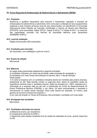 OSTENSIVO PREPOM-Aquaviários/2019
34. Curso Especial de Embarcação de Sobrevivência e Salvamento (EESS)
34.1  Propósito
Destina-se  a  qualificar  Aquaviários  para  executar  o  lançamento,  operação  e  manobra  de
embarcações de sobrevivência e salvamento, bem como para a utilização de seus equipamentos
orgânicos e para ministrar primeiros socorros aos sobreviventes, em atendimento à Convenção
Internacional  sobre  Padrões  de  Instrução,  Certificação  e  Serviço  de  Quarto  para  Marítimos
(STCW/78, como emendada), Regra VI/2 §1º, Seção A-VI/2 § 1º e Tabela A-VI/2-1, no exercício
das  capacidades  previstas  nas  Normas  da  Autoridade  Marítima  para  Aquaviários
(NORMAM-13/DPC).
34.2  Local de realização
Órgãos de Execução (OE) autorizados.
34.3  Condições para inscrição
Ser Aquaviário, com habilitação a partir do nível 5.
34.4  Exame de seleção
Não haverá.
34.5  Matrícula
As vagas serão preenchidas obedecendo a seguinte prioridade:
a) candidatos indicados, em ordem de prioridade, pelas empresas de navegação; e
b) candidatos com mais Tempo de Embarque na carreira, até o 1º dia da inscrição.
Observações:
1) A carta da empresa com os candidatos indicados deverá ser remetida pela própria empresa,
diretamente  ao  OE.  Nela  deverão  constar  os  seguintes  itens:  dados  do  candidato;  tempo  de
experiência marítima (caso o candidato possua); dados da empresa (ex.: CNPJ, endereço etc.);
informação  se  a  empresa  está  em  dia  com  a  contribuição  do  Fundo  de  Desenvolvimento  do
Ensino  Profissional  Marítimo  (FDEPM);  e,  por  último,  um  texto  recomendando  o  candidato  e
mencionando  as  razões  dessa  indicação.  Essa  carta  deverá  ser  assinada,  no  mínimo,  pelo
gerente de recursos humanos da empresa; e
2) em caso de empate no Tempo de Embarque, terá prioridade o candidato com mais idade.
34.6  Divulgação dos resultados
Não haverá.
34.7  Facilidades oferecidas aos alunos
a) Material de ensino, por empréstimo;
b) complemento alimentar do EPM; e
c) alojamento para aqueles residentes fora da cidade de realização de curso, quando disponível
no OE.
- 74 -
 
