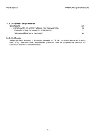 OSTENSIVO PREPOM-Aquaviários/2019
34.8  Disciplinas e cargas horárias
DISCIPLINAS H/A
I   -   EMBARCAÇÃO DE SOBREVIVÊNCIA E DE SALVAMENTO 38
         TEMPO RESERVA E ATIVIDADE EXTRACLASSE 2
         CARGA HORÁRIA TOTAL DO CURSO 40
34.9 - Certificação
Sendo  aprovado  no  curso,  o  Aquaviário  receberá  do  OE  OE,  um  Certificado  de  Proficiência
(DPC-1034),  atestando  estar  devidamente  qualificado  com  as  competências  definidas  na
Convenção STCW/78, como emendada.
- 75 -
 
