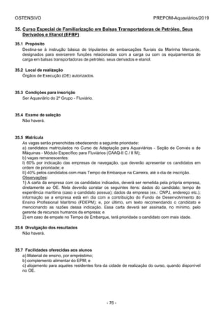 OSTENSIVO PREPOM-Aquaviários/2019
35. Curso Especial de Familiarização em Balsas Transportadoras de Petróleo, Seus
Derivados e Etanol (EFBP)
35.1  Propósito
Destina-se  à  instrução  básica  de  tripulantes  de  embarcações  fluviais  da  Marinha  Mercante,
designados  para  exercerem  funções  relacionadas  com  a  carga  ou  com  os  equipamentos  de
carga em balsas transportadoras de petróleo, seus derivados e etanol.
35.2  Local de realização
Órgãos de Execução (OE) autorizados.
35.3  Condições para inscrição
Ser Aquaviário do 2º Grupo - Fluviário.
35.4  Exame de seleção
Não haverá.
35.5  Matrícula
As vagas serão preenchidas obedecendo a seguinte prioridade:
a) candidatos matriculados no Curso de Adaptação para Aquaviários - Seção de Convés e de
Máquinas - Módulo Específico para Fluviários (CAAQ-II C / II M);
b) vagas remanescentes:
I) 60% por indicação das empresas de navegação, que deverão apresentar os candidatos em
ordem de prioridade; e
II) 40% pelos candidatos com mais Tempo de Embarque na Carreira, até o dia de inscrição.
Observações:
1) A carta da empresa com os candidatos indicados, deverá ser remetida pela própria empresa,
diretamente  ao  OE.  Nela  deverão  constar  os  seguintes  itens:  dados  do  candidato;  tempo  de
experiência marítima (caso o candidato possua); dados da empresa (ex.: CNPJ, endereço etc.);
informação  se  a  empresa  está  em  dia  com  a  contribuição  do  Fundo  de  Desenvolvimento  do
Ensino  Profissional  Marítimo  (FDEPM);  e,  por  último,  um  texto  recomendando  o  candidato  e
mencionando  as  razões  dessa  indicação.  Essa  carta  deverá  ser  assinada,  no  mínimo,  pelo
gerente de recursos humanos da empresa; e
2) em caso de empate no Tempo de Embarque, terá prioridade o candidato com mais idade.
35.6  Divulgação dos resultados
Não haverá.
35.7  Facilidades oferecidas aos alunos
a) Material de ensino, por empréstimo;
b) complemento alimentar do EPM; e
c) alojamento para aqueles residentes fora da cidade de realização do curso, quando disponível
no OE.
- 76 -
 