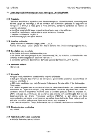 OSTENSIVO PREPOM-Aquaviários/2019
37. Curso Especial de Gerência de Passadiço para Oficiais (EGPO)
37.1  Propósito
Destina-se a qualificar o Aquaviário para trabalhar em grupo, coordenadamente, como integrante
de uma Equipe de Passadiço, a fim de contribuir para aumentar a precisão e a segurança da
navegação  e  diminuir  o  risco  para  o  meio  ambiente,  dando-lhe  condições  de  realizar  as
seguintes atividades:
a) Identificar possíveis falhas de procedimentos a bordo para evitar acidentes;
b) identificar os efeitos do meio ambiente sobre a manobra do navio;
c) preparar um Plano de Viagem; e
d) realizar navegação em águas restritas.
37.2  Local de realização
Centro de Instrução Almirante Graça Aranha - CIAGA
Avenida Brasil, 9020 - Olaria - 21030-001 - Rio de Janeiro - RJ, e-mail: secom@ciaga.mar.mil.br.
37.3  Condições para inscrição
a) Ser Oficial de Náutica da Marinha Mercante;
b) ser Mestre de Cabotagem (MCB), ou Contramestre (CTR), no exercício, ou intencionado, para
comando de embarcações que possuem o ECDIS; e
c) apresentar Certificado de conclusão do Curso Especial de Operador ARPA (EARP).
37.4  Exame de seleção
Não haverá.
37.5  Matrícula
As vagas serão preenchidas obedecendo a seguinte prioridade:
a) 60% por indicação das empresas de navegação, que deverão apresentar os candidatos em
ordem de prioridade; e
b) 40% pelos candidatos com mais Tempo de Embarque na Carreira, até o 1º dia de inscrição.
Observações:
1) A carta da empresa com os candidatos indicados, deverá ser remetida pela própria empresa
diretamente  ao  Órgão  de  Execução  (OE).  Nela  deverão  constar  os  seguintes  itens:  dados  do
candidato; tempo de experiência marítima (caso o candidato possua); dados da empresa (ex.:
CNPJ, endereço etc.); informação se a empresa está em dia com a contribuição do Fundo de
Desenvolvimento  do  Ensino  Profissional  Marítimo  (FDEPM);  e,  por  último,  um  texto
recomendando o candidato e mencionando as razões dessa indicação. Essa carta deverá ser
assinada, no mínimo, pelo gerente de recursos humanos da empresa; e
2) em caso de empate no Tempo de Embarque, terá prioridade o candidato com mais idade.
37.6  Divulgação dos resultados
Não haverá.
37.7  Facilidades oferecidas aos alunos
a) Material de ensino, por empréstimo;
- 80 -
 