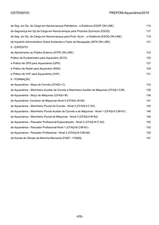 OSTENSIVO PREPOM-Aquaviários/2019
de Seg. em Op. de Carga em Navios-tanque Petroleiros - a Distância (ESOP ON LINE) 114
de Segurança em Op.de Carga em Navios-tanque para Produtos Químicos (ESOQ) 117
de Seg. em Op. de Carga em Navios-tanque para Prod. Quím. - a Distância (ESOQ ON LINE) 119
de Inquérito Administrativo Sobre Acidentes e Fatos da Navegação (IAFN ON LINE) 121
5 - EXPEDITO
de Atendimento ao Público Externo (ATPE ON LINE) 123
Prático de Ecobatímetro para Aquaviário (ECO) 125
e Prático de GPS para Aquaviários (GPS) 127
e Prático de Radar para Aquaviário (RAD) 129
e Prático de VHF para Aquaviários (VHF) 131
6 - FORMAÇÃO
de Aquaviários - Moço de Convés (CFAQ-I C) 133
de Aquaviários - Marinheiro Auxiliar de Convés e Marinheiro Auxiliar de Máquinas (CFAQ-I C/M) 136
de Aquaviários - Moço de Máquinas (CFAQ-I M) 138
de Aquaviários- Condutor de Máquinas Nível 5 (CFAQ-I M N5) 141
de Aquaviários - Marinheiro Fluvial de Convés - Nível 3 (CFAQ-II C N3) 144
de Aquaviários - Marinheiro Fluvial Auxiliar de Convés e de Máquinas - Nível 1 (CFAQ-II C/M N1) 146
de Aquaviários - Marinheiro Fluvial de Máquinas - Nível 3 (CFAQ-II M N3) 148
de Aquaviários - Pescador Profissional Especializado - Nível 3 (CFAQ-III C N3) 150
de Aquaviários - Pescador Profissional Nível 1 (CFAQ-III C/M N1) 153
de Aquaviários - Pescador Profissional - Nível 2 (CFAQ-III C/M N2) 155
da Escola de Oficiais da Marinha Mercante (FONT - FOMQ) 157
-VIII-
 