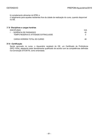 OSTENSIVO PREPOM-Aquaviários/2019
b) complemento alimentar do EPM; e
c) alojamento para aqueles residentes fora da cidade de realização do curso, quando disponível
no OE.
37.8  Disciplinas e cargas horárias
DISCIPLINAS H/A
I   -  GERÊNCIA DE PASSADIÇO 45
        TEMPO RESERVA E ATIVIDADE EXTRACLASSE 3
 
        CARGA HORÁRIA TOTAL DO CURSO 48
37.9 - Certificação
Sendo  aprovado  no  curso,  o  Aquaviário  receberá  do  OE,  um  Certificado  de  Proficiência
(DPC-1034), atestando estar devidamente qualificado de acordo com as competências definidas
na Convenção STCW/78, como emendada.
- 81 -
 