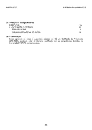 OSTENSIVO PREPOM-Aquaviários/2019
38.8  Disciplinas e cargas horárias
DISCIPLINAS H/A
I   - NAVEGAÇÃO ELETRÔNICA 29
      TEMPO RESERVA 3
      CARGA HORÁRIA TOTAL DO CURSO 32
38.9 - Certificação
Sendo  aprovado  no  curso,  o  Aquaviário  receberá  do  OE  um  Certificado  de  Proficiência
(DPC-1034),  atestando  estar  devidamente  qualificado  com  as  competências  definidas  na
Convenção STCW/78, como emendada.
- 83 -
 