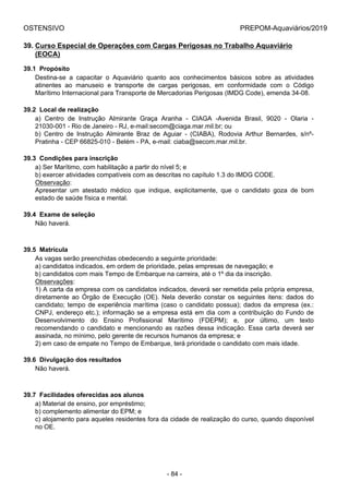 OSTENSIVO PREPOM-Aquaviários/2019
39. Curso Especial de Operações com Cargas Perigosas no Trabalho Aquaviário
(EOCA)
39.1  Propósito
Destina-se  a  capacitar  o  Aquaviário  quanto  aos  conhecimentos  básicos  sobre  as  atividades
atinentes  ao  manuseio  e  transporte  de  cargas  perigosas,  em  conformidade  com  o  Código
Marítimo Internacional para Transporte de Mercadorias Perigosas (IMDG Code), emenda 34-08.
39.2  Local de realização
a)  Centro  de  Instrução  Almirante  Graça  Aranha  -  CIAGA  -Avenida  Brasil,  9020  -  Olaria  -
21030-001 - Rio de Janeiro - RJ, e-mail:secom@ciaga.mar.mil.br; ou
b)  Centro  de  Instrução  Almirante  Braz  de  Aguiar  -  (CIABA),  Rodovia  Arthur  Bernardes,  s/nº-
Pratinha - CEP 66825-010 - Belém - PA, e-mail: ciaba@secom.mar.mil.br.
39.3  Condições para inscrição
a) Ser Marítimo, com habilitação a partir do nível 5; e
b) exercer atividades compatíveis com as descritas no capítulo 1.3 do IMDG CODE.
Observação:
Apresentar  um  atestado  médico  que  indique,  explicitamente,  que  o  candidato  goza  de  bom
estado de saúde física e mental.
39.4  Exame de seleção
Não haverá.
39.5  Matrícula
As vagas serão preenchidas obedecendo a seguinte prioridade:
a) candidatos indicados, em ordem de prioridade, pelas empresas de navegação; e
b) candidatos com mais Tempo de Embarque na carreira, até o 1º dia da inscrição.
Observações:
1) A carta da empresa com os candidatos indicados, deverá ser remetida pela própria empresa,
diretamente  ao  Órgão  de  Execução  (OE).  Nela  deverão  constar  os  seguintes  itens:  dados  do
candidato; tempo de experiência marítima (caso o candidato possua); dados da empresa (ex.:
CNPJ, endereço etc.); informação se a empresa está em dia com a contribuição do Fundo de
Desenvolvimento  do  Ensino  Profissional  Marítimo  (FDEPM);  e,  por  último,  um  texto
recomendando o candidato e mencionando as razões dessa indicação. Essa carta deverá ser
assinada, no mínimo, pelo gerente de recursos humanos da empresa; e
2) em caso de empate no Tempo de Embarque, terá prioridade o candidato com mais idade.
39.6  Divulgação dos resultados
Não haverá.
39.7  Facilidades oferecidas aos alunos
a) Material de ensino, por empréstimo;
b) complemento alimentar do EPM; e
c) alojamento para aqueles residentes fora da cidade de realização do curso, quando disponível
no OE.
- 84 -
 