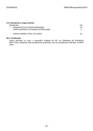 OSTENSIVO PREPOM-Aquaviários/2019
39.8  Disciplinas e cargas horárias
DISCIPLINA H/A
I   -  TRANSPORTE DE CARGAS PERIGOSAS 24
        TEMPO RESERVA E ATIVIDADE EXTRACLASSE 2
 
        CARGA HORÁRIA TOTAL DO CURSO 26
39.9 - Certificação
Sendo  aprovado  no  curso,  o  Aquaviário  receberá  do  OE,  um  Certificado  de  Proficiência
(DPC-1034), atestando estar devidamente qualificado com as competências definidas no IMDG
Code.
- 85 -
 
