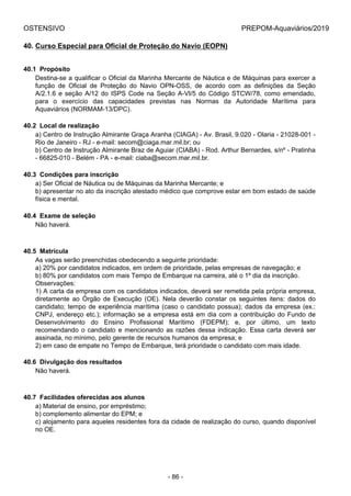 OSTENSIVO PREPOM-Aquaviários/2019
40. Curso Especial para Oficial de Proteção do Navio (EOPN)
40.1  Propósito
Destina-se a qualificar o Oficial da Marinha Mercante de Náutica e de Máquinas para exercer a
função  de  Oficial  de  Proteção  do  Navio  OPN-OSS,  de  acordo  com  as  definições  da  Seção
A/2.1.6 e seção A/12 do ISPS Code na Seção A-VI/5 do Código STCW/78, como emendado,
para  o  exercício  das  capacidades  previstas  nas  Normas  da  Autoridade  Marítima  para
Aquaviários (NORMAM-13/DPC).
40.2  Local de realização
a) Centro de Instrução Almirante Graça Aranha (CIAGA) - Av. Brasil, 9.020 - Olaria - 21028-001 -
Rio de Janeiro - RJ - e-mail: secom@ciaga.mar.mil.br; ou
b) Centro de Instrução Almirante Braz de Aguiar (CIABA) - Rod. Arthur Bernardes, s/nº - Pratinha
- 66825-010 - Belém - PA - e-mail: ciaba@secom.mar.mil.br.
40.3  Condições para inscrição
a) Ser Oficial de Náutica ou de Máquinas da Marinha Mercante; e
b) apresentar no ato da inscrição atestado médico que comprove estar em bom estado de saúde
física e mental.
40.4  Exame de seleção
Não haverá.
40.5  Matrícula
As vagas serão preenchidas obedecendo a seguinte prioridade:
a) 20% por candidatos indicados, em ordem de prioridade, pelas empresas de navegação; e
b) 80% por candidatos com mais Tempo de Embarque na carreira, até o 1º dia da inscrição.
Observações:
1) A carta da empresa com os candidatos indicados, deverá ser remetida pela própria empresa,
diretamente  ao  Órgão  de  Execução  (OE).  Nela  deverão  constar  os  seguintes  itens:  dados  do
candidato; tempo de experiência marítima (caso o candidato possua); dados da empresa (ex.:
CNPJ, endereço etc.); informação se a empresa está em dia com a contribuição do Fundo de
Desenvolvimento  do  Ensino  Profissional  Marítimo  (FDEPM);  e,  por  último,  um  texto
recomendando o candidato e mencionando as razões dessa indicação. Essa carta deverá ser
assinada, no mínimo, pelo gerente de recursos humanos da empresa; e
2) em caso de empate no Tempo de Embarque, terá prioridade o candidato com mais idade.
40.6  Divulgação dos resultados
Não haverá.
40.7  Facilidades oferecidas aos alunos
a) Material de ensino, por empréstimo;
b) complemento alimentar do EPM; e
c) alojamento para aqueles residentes fora da cidade de realização do curso, quando disponível
no OE.
- 86 -
 