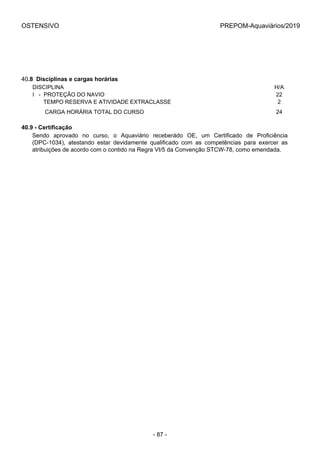 OSTENSIVO PREPOM-Aquaviários/2019
40.8  Disciplinas e cargas horárias
DISCIPLINA H/A
I   -  PROTEÇÃO DO NAVIO 22
       TEMPO RESERVA E ATIVIDADE EXTRACLASSE 2
        CARGA HORÁRIA TOTAL DO CURSO 24
40.9 - Certificação
Sendo  aprovado  no  curso,  o  Aquaviário  receberádo  OE,  um  Certificado  de  Proficiência
(DPC-1034),  atestando  estar  devidamente  qualificado  com  as  competências  para  exercer  as
atribuições de acordo com o contido na Regra VI/5 da Convenção STCW-78, como emendada.
- 87 -
 