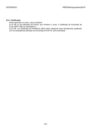OSTENSIVO PREPOM-Aquaviários/2019
41.9 - Certificação
Sendo aprovado no curso, o aluno receberá:
a)  do  OE  ou  da  Instituição  de  Ensino,  que  ministrou  o  curso,  o  Certificado  de  Conclusão  de
Curso (DPC-1000) ou equivalente; e
b) do OE, um Certificado de Proficiência (DPC-1034), atestando estar devidamente qualificado
com as competências definidas na Convenção STCW-78, como emendada.
- 89 -
 