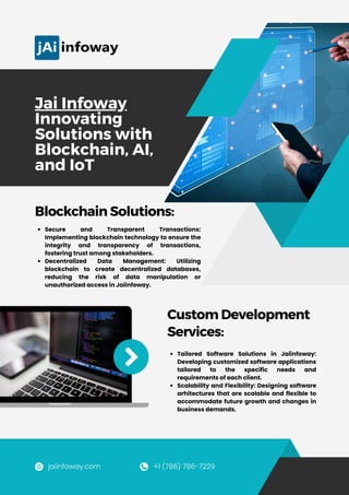 Jai Infoway
Innovating
Solutions with
Blockchain, AI,
and IoT
Secure and Transparent Transactions:
Implementing blockchain technology to ensure the
integrity and transparency of transactions,
fostering trust among stakeholders.
Decentralized Data Management: Utilizing
blockchain to create decentralized databases,
reducing the risk of data manipulation or
unauthorized access in Jaiinfoway.
Blockchain Solutions:
Tailored Software Solutions in Jaiinfoway:
Developing customized software applications
tailored to the specific needs and
requirements of each client.
Scalability and Flexibility: Designing software
arhitectures that are scalable and flexible to
accommodate future growth and changes in
business demands.
Custom Development
Services:
jaiinfoway.com +1 (786) 786-7229​
 