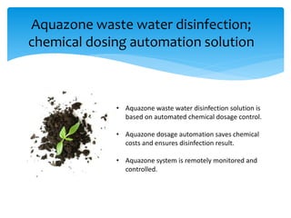 Aquazone waste water disinfection;
chemical dosing automation solution
• Aquazone waste water disinfection solution is
based on automated chemical dosage control.
• Aquazone dosage automation saves chemical
costs and ensures disinfection result.
• Aquazone system is remotely monitored and
controlled.
 