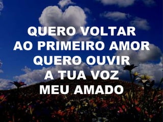 QUERO VOLTAR
AO PRIMEIRO AMOR
QUERO OUVIR
A TUA VOZ
MEU AMADO
 