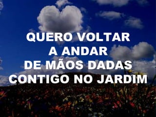 QUERO VOLTAR
A ANDAR
DE MÃOS DADAS
CONTIGO NO JARDIM
 