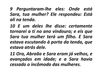 9 Perguntaram-lhe eles: Onde está
Sara, tua mulher? Ele respondeu: Está
ali na tenda.
10 E um deles lhe disse: certamente
tornarei a ti no ano vindouro; e eis que
Sara tua mulher terá um filho. E Sara
estava escutando à porta da tenda, que
estava atrás dele.
11 Ora, Abraão e Sara eram já velhos, e
avançados em idade; e a Sara havia
cessado o incômodo das mulheres.
 