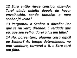 12 Sara então riu-se consigo, dizendo:
Terei ainda deleite depois de haver
envelhecido, sendo também o meu
senhor já velho?
13 Perguntou o Senhor a Abraão: Por
que se riu Sara, dizendo: É verdade que
eu, que sou velha, darei à luz um filho?
14 Há, porventura, alguma coisa difícil
ao Senhor? Ao tempo determinado, no
ano vindouro, tornarei a ti, e Sara terá
um filho.
 