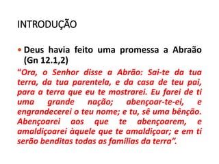 INTRODUÇÃO
 Deus havia feito uma promessa a Abraão
(Gn 12.1,2)
“Ora, o Senhor disse a Abrão: Sai-te da tua
terra, da tua parentela, e da casa de teu pai,
para a terra que eu te mostrarei. Eu farei de ti
uma grande nação; abençoar-te-ei, e
engrandecerei o teu nome; e tu, sê uma bênção.
Abençoarei aos que te abençoarem, e
amaldiçoarei àquele que te amaldiçoar; e em ti
serão benditas todas as famílias da terra”.
 