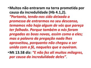•Muitos não entraram na terra prometida por
causa da incredulidade (Hb 4.1,2).
“Portanto, tendo-nos sido deixada a
promessa de entrarmos no seu descanso,
temamos não haja algum de vós que pareça
ter falhado. Porque também a nós foram
pregadas as boas novas, assim como a eles;
mas a palavra da pregação nada lhes
aproveitou, porquanto não chegou a ser
unida com a fé, naqueles que a ouviram.
•Mt 13.58 diz: “E não fez ali muitos milagres,
por causa da incredulidade deles”.
 