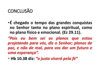 CONCLUSÃO
•É chegado o tempo das grandes conquistas
no Senhor tanto no plano espiritual, como
no plano físico e emocional. (Ez 29.11).
“Pois eu bem sei os planos que estou
projetando para vós, diz o Senhor; planos de
paz, e não de mal, para vos dar um futuro e
uma esperança”.
• Hb 10.38 diz: “o justo viverá pela fé”
 