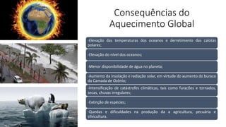 Consequências do
Aquecimento Global
-Elevação das temperaturas dos oceanos e derretimento das calotas
polares;
-Elevação do nível dos oceanos;
-Menor disponibilidade de água no planeta;
-Aumento da insolação e radiação solar, em virtude do aumento do buraco
da Camada de Ozônio;
-Intensificação de catástrofes climáticas, tais como furacões e tornados,
secas, chuvas irregulares;
-Extinção de espécies;
-Quedas e dificuldades na produção da a agricultura, pecuária e
silvicultura.
 