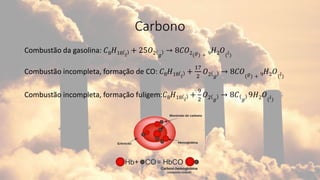Carbono
Combustão da gasolina: 𝐶8𝐻18 𝑙
+ 25𝑂2 𝑔
→ 8𝐶𝑂2(𝑔) + 9𝐻2𝑂(𝑙)
Combustão incompleta, formação de CO: 𝐶8𝐻18 𝑙
+
17
2
𝑂2 𝑔
→ 8𝐶𝑂(𝑔) + 9𝐻2𝑂(𝑙)
Combustão incompleta, formação fuligem:𝐶8𝐻18 𝑙
+
9
2
𝑂2 𝑔
→ 8𝐶 𝑔
9𝐻2𝑂(𝑙)
 