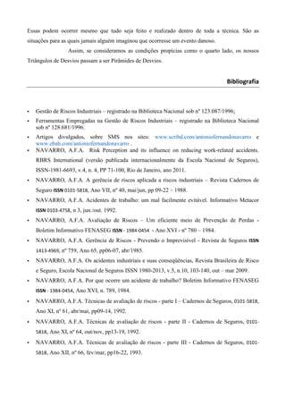 Essas podem ocorrer mesmo que tudo seja feito e realizado dentro de toda a técnica. São as
situações para as quais jamais alguém imaginou que ocorresse um evento danoso.
                 Assim, se consideramos as condições propícias como o quarto lado, os nossos
Triângulos de Desvios passam a ser Pirâmides de Desvios.


                                                                                    Bibliografia



   Gestão de Riscos Industriais – registrado na Biblioteca Nacional sob nº 123.087/1996;
   Ferramentas Empregadas na Gestão de Riscos Industriais – registrado na Biblioteca Nacional
   sob nº 128.681/1996.
   Artigos divulgados, sobre SMS nos sites: www.scribd.com/antoniofernandonavarro e
   www.ebah.com/antoniofernandonavarro .
   NAVARRO, A.F.A. Risk Perception and its influence on reducing work-related accidents.
   RBRS International (versão publicada internacionalmente da Escola Nacional de Seguros),
   ISSN-1981-6693, v.4, n. 4, PP 71-100, Rio de Janeiro, ano 2011.
   NAVARRO, A.F.A. A gerência de riscos aplicada a riscos industriais – Revista Cadernos de
   Seguro ISSN 0101-5818, Ano VII, nº 40, mai/jun, pp 09-22 – 1988.
   NAVARRO, A.F.A. Acidentes de trabalho: um mal facilmente evitável. Informativo Metacor
   ISSN 0103-4758, n 3, jun./out. 1992.
   NAVARRO, A.F.A. Avaliação de Riscos – Um eficiente meio de Prevenção de Perdas -
   Boletim Informativo FENASEG ISSN - 1984-0454 - Ano XVI - nº 780 – 1984.
   NAVARRO, A.F.A. Gerência de Riscos - Prevendo o Imprevisível - Revista de Seguros ISSN
   1413-4969, nº 759, Ano 65, pp06-07, abr/1985.
   NAVARRO, A.F.A. Os acidentes industriais e suas conseqüências, Revista Brasileira de Risco
   e Seguro, Escola Nacional de Seguros ISSN 1980-2013, v.5, n.10, 103-140, out – mar 2009.
   NAVARRO, A.F.A. Por que ocorre um acidente de trabalho? Boletim Informativo FENASEG
   ISSN - 1984-0454, Ano XVI, n. 789, 1984.
   NAVARRO, A.F.A. Técnicas de avaliação de riscos - parte I – Cadernos de Seguros, 0101-5818,
   Ano XI, nº 61, abr/mai, pp09-14, 1992.
   NAVARRO, A.F.A. Técnicas de avaliação de riscos - parte II - Cadernos de Seguros, 0101-
   5818, Ano XI, nº 64, out/nov, pp13-19, 1992.

   NAVARRO, A.F.A. Técnicas de avaliação de riscos - parte III - Cadernos de Seguros, 0101-
   5818, Ano XII, nº 66, fev/mar, pp16-22, 1993.
 
