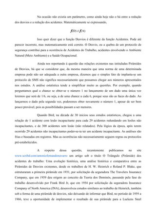 Na ocasião não existia um parâmetro, como ainda hoje não o há entre a redução
dos desvios e a redução dos acidentes. Matemáticamente se expressando,

                                           f(D) ≠ f(A)

                 Isso quer dizer que a função Desvios é diferente da função Acidentes. Pode até
parecer incorreto, mas matematicamente está correto. O Desvio, ou a quebra de um protocolo de
segurança contribui para a ocorrência de Acidentes do Trabalho, acidentes envolvendo o Ambiente
Natural (Meio Ambiente) e a Saúde Ocupacional.

                 Ainda nos reportando à questão das relações existentes nas intituladas Pirâmides
de Desvios, há que se considerar que, da mesma maneira que uma norma de uma determinada
empresa pode não ser adequada a outra empresa, dizemos que o simples fato de implanta-se um
protocolo de SMS não significa necessariamente que possamos chegar aos números apresentados
nos estudos. A análise estatística tende a simplificar muito as questões. Por exemplo, quando
perguntamos qual a chance se obter-se o número 1 no lançamento de um dado uma única vez
leremos que será de 1/6, ou seja, a de uma chance a cada 6, porque seus são as faces do dado. Ao
lançarmos o dado pela segunda vez, poderemos obter novamente o número 1, apesar de ser bem
pouco provável, pois as possibilidades passam a ser menores.

                 Quando Bird, na década de 30 iniciou seus estudos estatísticos, chegou a uma
relação de 1 acidente com lesão incapacitante para cada 29 acidentes redundando em lesões não
incapacitantes, e de 300 acidentes sem lesão (não relatados). Pela lógica da época, após terem
ocorrido 29 acidentes não incapacitantes poder-se-ia ter um acidente incapacitante. As análises são
frias e baseadas em registros. Mas as ocorrências não necessariamente seguem regras ou protocolos
pré-estabelecidos.

                 A     respeito    dessa    questão,     recentemente    publicamos      no    site
www.scribd.com/antoniofernandonavarro um artigo sob o título O Triângulo (Pirâmide) dos
acidentes do trabalho: Uma evolução histórica, uma análise histórica e comparativa entre as
Pirâmides de Desvios existentes, desde os trabalhos de H. W. Heinrich e Roland P. Blake, que
estruturaram a primeira pirâmide em 1931, por solicitação da seguradora The Travelers Insurance
Company, que em 1959 deu origem ao conceito da Teoria dos Dominós, passando pela fase do
trabalho desenvolvido por Frank Bird Jr, que em 1954 por solicitação da seguradora Insurance
Company of North America (INA), desenvolveu estudos similares ao trabalho de Heinrich, também
sob a forma de uma pirâmide de desvios, não deixando de informar que Bird, no período de 1959 a
1966, teve a oportunidade de implementar o resultado de sua pirâmide para a Luckens Steel
 