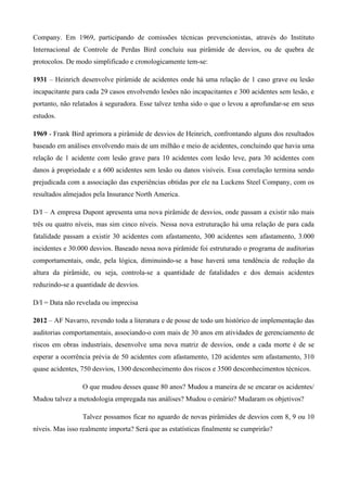 Company. Em 1969, participando de comissões técnicas prevencionistas, através do Instituto
Internacional de Controle de Perdas Bird concluiu sua pirâmide de desvios, ou de quebra de
protocolos. De modo simplificado e cronologicamente tem-se:

1931 – Heinrich desenvolve pirâmide de acidentes onde há uma relação de 1 caso grave ou lesão
incapacitante para cada 29 casos envolvendo lesões não incapacitantes e 300 acidentes sem lesão, e
portanto, não relatados à seguradora. Esse talvez tenha sido o que o levou a aprofundar-se em seus
estudos.

1969 - Frank Bird aprimora a pirâmide de desvios de Heinrich, confrontando alguns dos resultados
baseado em análises envolvendo mais de um milhão e meio de acidentes, concluindo que havia uma
relação de 1 acidente com lesão grave para 10 acidentes com lesão leve, para 30 acidentes com
danos à propriedade e a 600 acidentes sem lesão ou danos visíveis. Essa correlação termina sendo
prejudicada com a associação das experiências obtidas por ele na Luckens Steel Company, com os
resultados almejados pela Insurance North America.

D/I – A empresa Dupont apresenta uma nova pirâmide de desvios, onde passam a existir não mais
três ou quatro níveis, mas sim cinco níveis. Nessa nova estruturação há uma relação de para cada
fatalidade passam a existir 30 acidentes com afastamento, 300 acidentes sem afastamento, 3.000
incidentes e 30.000 desvios. Baseado nessa nova pirâmide foi estruturado o programa de auditorias
comportamentais, onde, pela lógica, diminuindo-se a base haverá uma tendência de redução da
altura da pirâmide, ou seja, controla-se a quantidade de fatalidades e dos demais acidentes
reduzindo-se a quantidade de desvios.

D/I = Data não revelada ou imprecisa

2012 – AF Navarro, revendo toda a literatura e de posse de todo um histórico de implementação das
auditorias comportamentais, associando-o com mais de 30 anos em atividades de gerenciamento de
riscos em obras industriais, desenvolve uma nova matriz de desvios, onde a cada morte é de se
esperar a ocorrência prévia de 50 acidentes com afastamento, 120 acidentes sem afastamento, 310
quase acidentes, 750 desvios, 1300 desconhecimento dos riscos e 3500 desconhecimentos técnicos.

                 O que mudou desses quase 80 anos? Mudou a maneira de se encarar os acidentes/
Mudou talvez a metodologia empregada nas análises? Mudou o cenário? Mudaram os objetivos?

                 Talvez possamos ficar no aguardo de novas pirâmides de desvios com 8, 9 ou 10
níveis. Mas isso realmente importa? Será que as estatísticas finalmente se cumprirão?
 