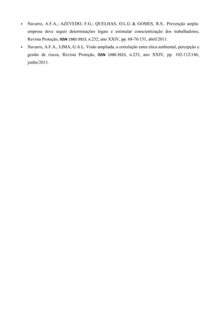 Navarro, A.F.A.; AZEVEDO, F.G.; QUELHAS, O.L.G & GOMES, R.S.. Prevenção ampla:
empresa deve seguir determinações legais e estimular conscientização dos trabalhadores,
Revista Proteção, ISSN 1980-3923, n.232, ano XXIV, pp. 68-76/151, abril/2011.
Navarro, A.F.A.; LIMA, G.A.L. Visão ampliada, a correlação entre ética ambiental, percepção e
gestão de riscos, Revista Proteção, ISSN 1980-3923, n.233, ano XXIV, pp. 102-112/146,
junho/2011.

 