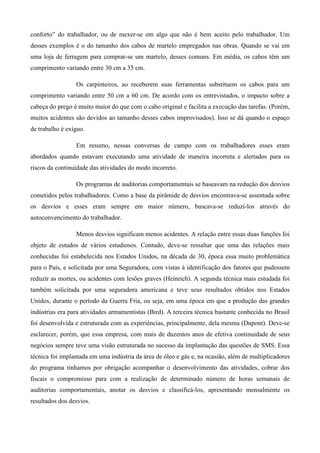 conforto” do trabalhador, ou de mexer-se em algo que não é bem aceito pelo trabalhador. Um
desses exemplos é o do tamanho dos cabos de martelo empregados nas obras. Quando se vai em
uma loja de ferragem para comprar-se um martelo, desses comuns. Em média, os cabos têm um
comprimento variando entre 30 cm a 35 cm.
Os carpinteiros, ao receberem suas ferramentas substituem os cabos para um
comprimento variando entre 50 cm a 60 cm. De acordo com os entrevistados, o impacto sobre a
cabeça do prego é muito maior do que com o cabo original e facilita a execução das tarefas. (Porém,
muitos acidentes são devidos ao tamanho desses cabos improvisados). Isso se dá quando o espaço
de trabalho é exíguo.
Em resumo, nessas conversas de campo com os trabalhadores esses eram
abordados quando estavam executando uma atividade de maneira incorreta e alertados para os
riscos da continuidade das atividades do modo incorreto.
Os programas de auditorias comportamentais se baseavam na redução dos desvios
cometidos pelos trabalhadores. Como a base da pirâmide de desvios encontrava-se assentada sobre
os desvios e esses eram sempre em maior número, buscava-se reduzi-los através do
autoconvencimento do trabalhador.
Menos desvios significam menos acidentes. A relação entre essas duas funções foi
objeto de estudos de vários estudiosos. Contudo, deve-se ressaltar que uma das relações mais
conhecidas foi estabelecida nos Estados Unidos, na década de 30, época essa muito problemática
para o País, e solicitada por uma Seguradora, com vistas à identificação dos fatores que pudessem
reduzir as mortes, ou acidentes com lesões graves (Heinrich). A segunda técnica mais estudada foi
também solicitada por uma seguradora americana e teve seus resultados obtidos nos Estados
Unidos, durante o período da Guerra Fria, ou seja, em uma época em que a produção das grandes
indústrias era para atividades armamentistas (Bird). A terceira técnica bastante conhecida no Brasil
foi desenvolvida e estruturada com as experiências, principalmente, dela mesma (Dupont). Deve-se
esclarecer, porém, que essa empresa, com mais de duzentos anos de efetiva continuidade de seus
negócios sempre teve uma visão estruturada no sucesso da implantação das questões de SMS. Essa
técnica foi implantada em uma indústria da área de óleo e gás e, na ocasião, além de multiplicadores
do programa tínhamos por obrigação acompanhar o desenvolvimento das atividades, cobrar dos
fiscais o compromisso para com a realização de determinado número de horas semanais de
auditorias comportamentais, anotar os desvios e classificá-los, apresentando mensalmente os
resultados dos desvios.

 